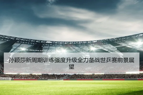 孙颖莎新周期训练强度升级全力备战世乒赛前景展望